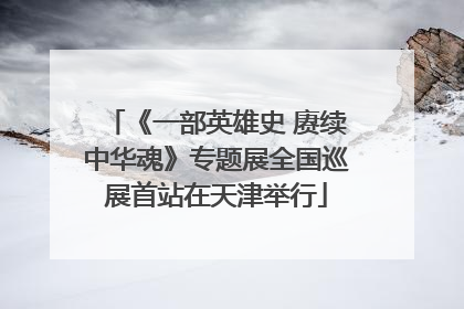 《一部英雄史 赓续中华魂》专题展全国巡展首站在天津举行