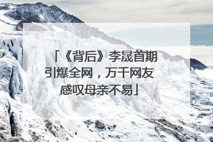 《背后》李晟首期引爆全网，万千网友感叹母亲不易