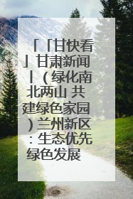 「甘快看」甘肃新闻丨（绿化南北两山 共建绿色家园）兰州新区：生态优先绿色发展 打造生态环保示范区