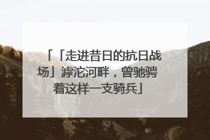 「走进昔日的抗日战场」滹沱河畔，曾驰骋着这样一支骑兵