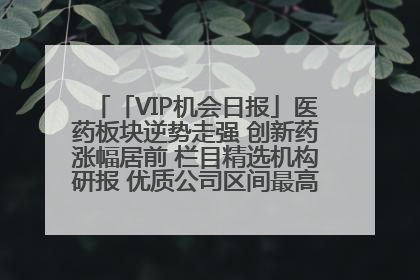 「VIP机会日报」医药板块逆势走强 创新药涨幅居前 栏目精选机构研报 优质公司区间最高涨34.9%