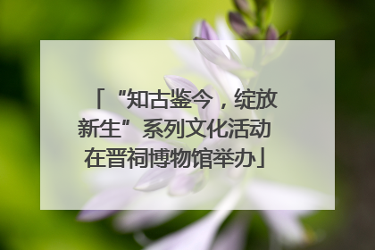“知古鉴今，绽放新生”系列文化活动在晋祠博物馆举办