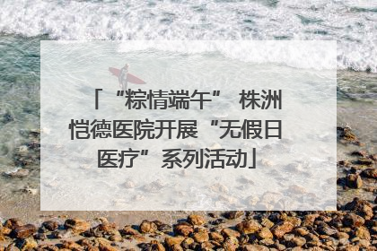 “粽情端午” 株洲恺德医院开展“无假日医疗”系列活动