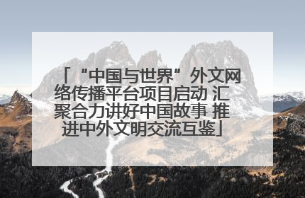 “中国与世界”外文网络传播平台项目启动 汇聚合力讲好中国故事 推进中外文明交流互鉴