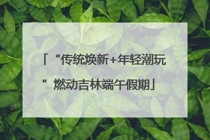 “传统焕新+年轻潮玩”燃动吉林端午假期