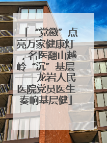 “党徽”点亮万家健康灯，名医翻山越岭“沉”基层——龙岩人民医院党员医生奏响基层健
