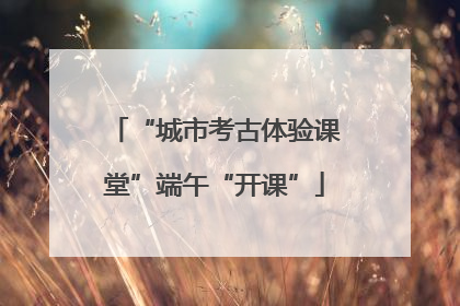 “城市考古体验课堂”端午“开课”