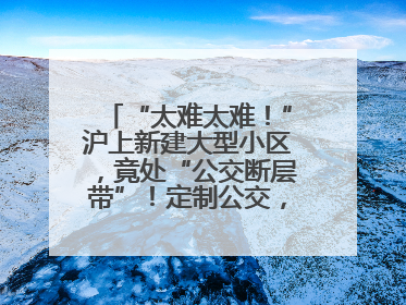 “太难太难！”沪上新建大型小区，竟处“公交断层带”！定制公交，又成“鸡肋”