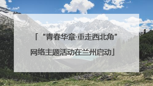 “青春华章·重走西北角”网络主题活动在兰州启动