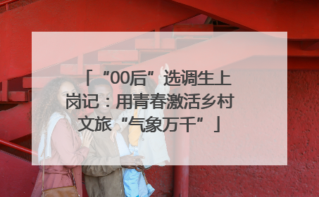“00后”选调生上岗记：用青春激活乡村文旅“气象万千”
