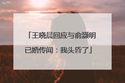 王晓晨回应与俞灏明已婚传闻：我头昏了