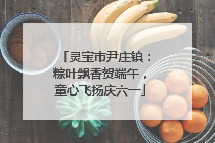 灵宝市尹庄镇：粽叶飘香贺端午，童心飞扬庆六一