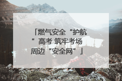 燃气安全“护航”高考 筑牢考场周边“安全网”