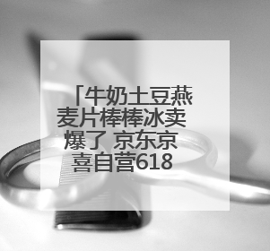 牛奶土豆燕麦片棒棒冰卖爆了 京东京喜自营618涌现“爆单王”