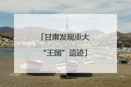 甘肃发现重大“王国”遗迹