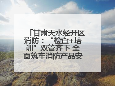 甘肃天水经开区消防：“检查+培训”双管齐下 全面筑牢消防产品安全防线