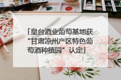 皇台酒业葡萄基地获“甘肃凉州产区特色葡萄酒种植园”认定