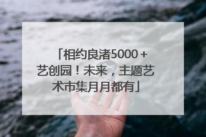 相约良渚5000＋艺创园！未来，主题艺术市集月月都有