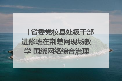 省委党校县处级干部进修班在荆楚网现场教学 围绕网络综合治理工作展开交流