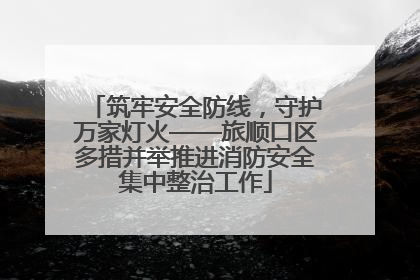 筑牢安全防线，守护万家灯火——旅顺口区多措并举推进消防安全集中整治工作