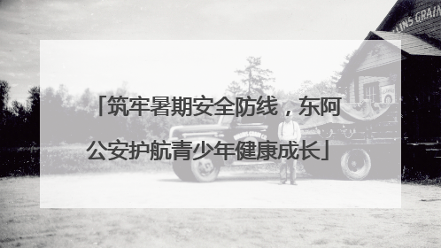 筑牢暑期安全防线，东阿公安护航青少年健康成长