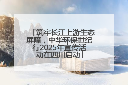 筑牢长江上游生态屏障，中华环保世纪行2025年宣传活动在四川启动