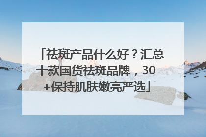祛斑产品什么好？汇总十款国货祛斑品牌，30+保持肌肤嫩亮严选