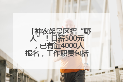 神农架景区招“野人”！日薪500元，已有近4000人报名，工作职责包括“接受游客投喂”