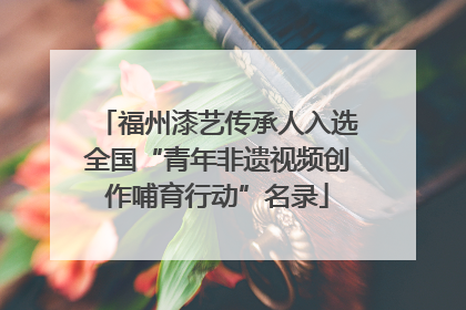 福州漆艺传承人入选全国“青年非遗视频创作哺育行动”名录