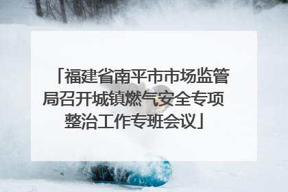 福建省南平市市场监管局召开城镇燃气安全专项整治工作专班会议