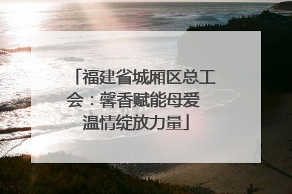 福建省城厢区总工会：馨香赋能母爱 温情绽放力量