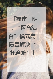 福建三明：“医育结合”模式高质量解决“托育难”