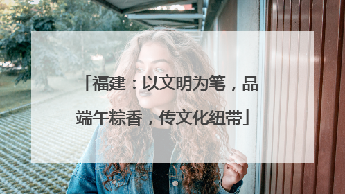 福建：以文明为笔，品端午粽香，传文化纽带