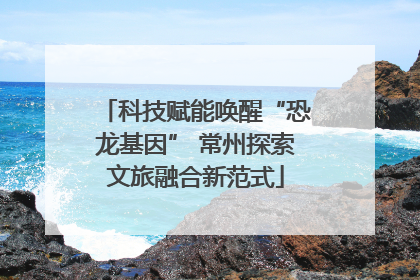 科技赋能唤醒“恐龙基因” 常州探索文旅融合新范式