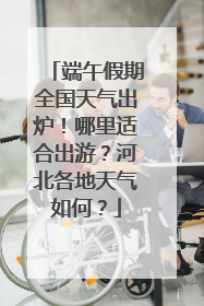 端午假期全国天气出炉！哪里适合出游？河北各地天气如何？