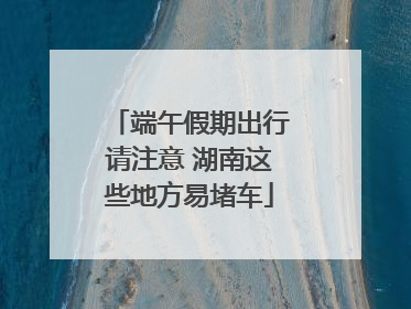 端午假期出行请注意 湖南这些地方易堵车