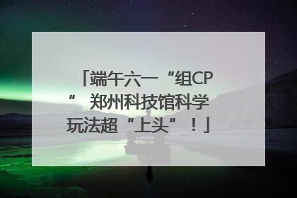 端午六一“组CP” 郑州科技馆科学玩法超“上头”！