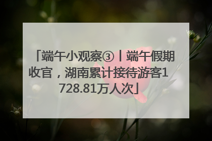 端午小观察③丨端午假期收官，湖南累计接待游客1728.81万人次