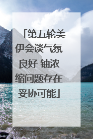 第五轮美伊会谈气氛良好 铀浓缩问题存在妥协可能