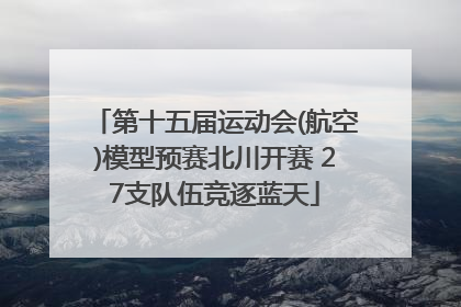 第十五届运动会(航空)模型预赛北川开赛 27支队伍竞逐蓝天