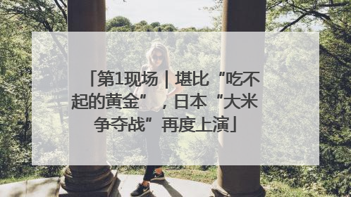 第1现场｜堪比“吃不起的黄金”，日本“大米争夺战”再度上演