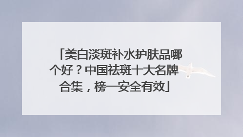 美白淡斑补水护肤品哪个好？中国祛斑十大名牌合集，榜一安全有效