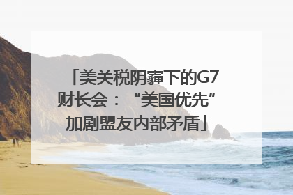 美关税阴霾下的G7财长会：“美国优先”加剧盟友内部矛盾