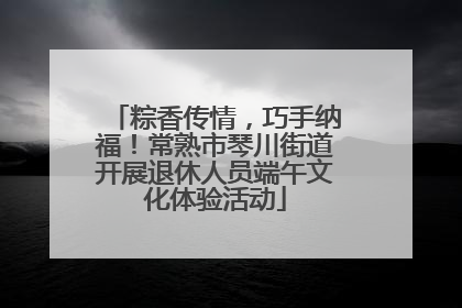 粽香传情，巧手纳福！常熟市琴川街道开展退休人员端午文化体验活动
