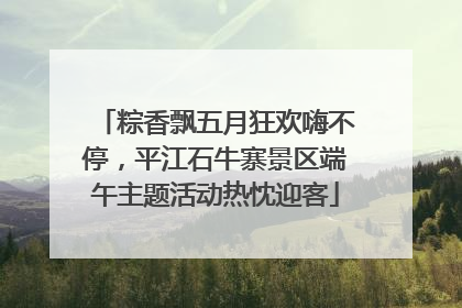 粽香飘五月狂欢嗨不停，平江石牛寨景区端午主题活动热忱迎客