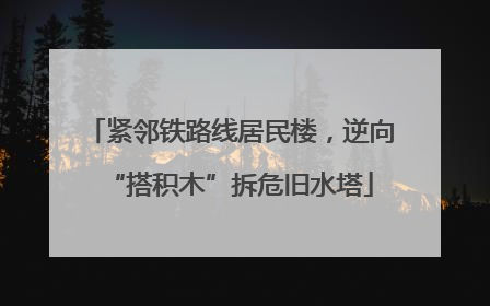 紧邻铁路线居民楼，逆向“搭积木”拆危旧水塔