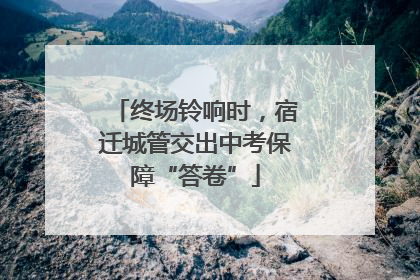 终场铃响时，宿迁城管交出中考保障“答卷”