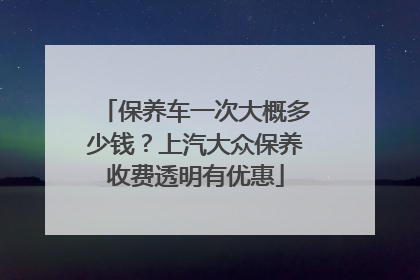 保养车一次大概多少钱？上汽大众保养收费透明有优惠