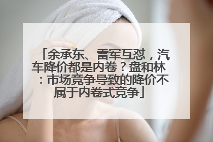 余承东、雷军互怼，汽车降价都是内卷？盘和林：市场竞争导致的降价不属于内卷式竞争