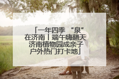 一年四季 “泉”在济南丨端午嗨翻天 济南植物园成亲子户外热门打卡地